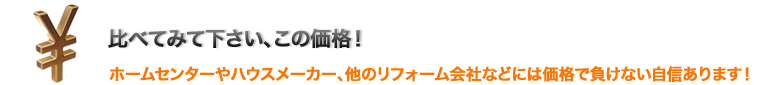 比べてみてください、この価格！ホームセンターやハウスメーカー、ほかのリフォーム会社などには価格で負けない自信があります。車井工務店のリフォームサービスとは