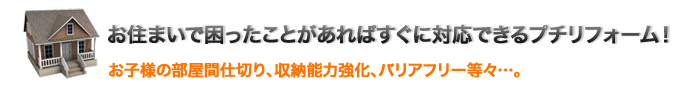 お住まいで困ったことがあればすぐに対応できるプチリフォーム！お子様の部屋間仕切り、収納能力強化、バリアフリー等々…。